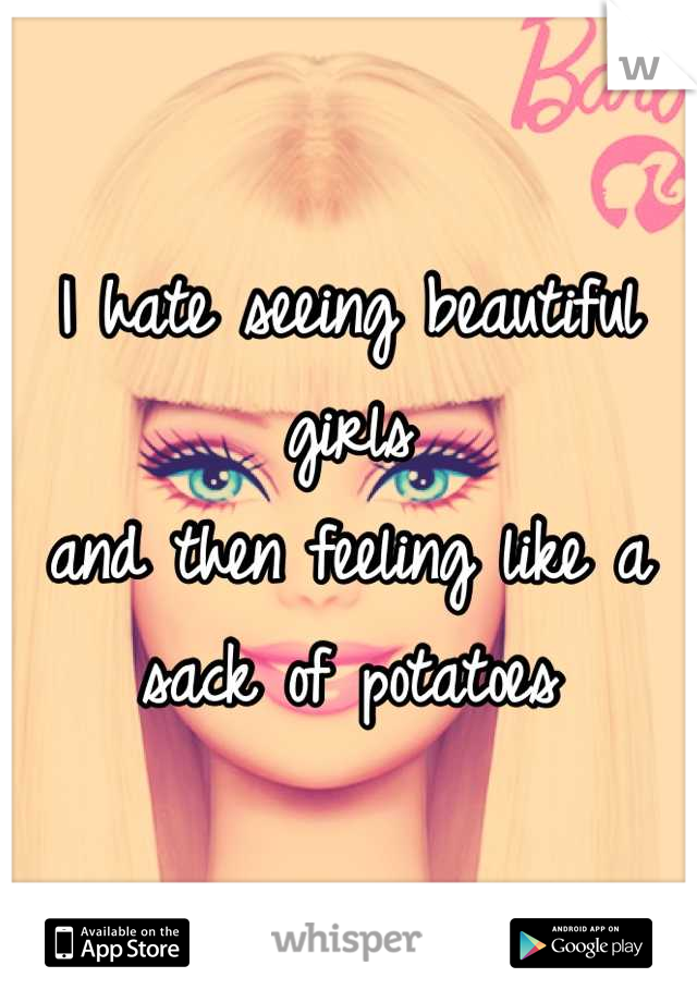 I hate seeing beautiful girls 
and then feeling like a sack of potatoes