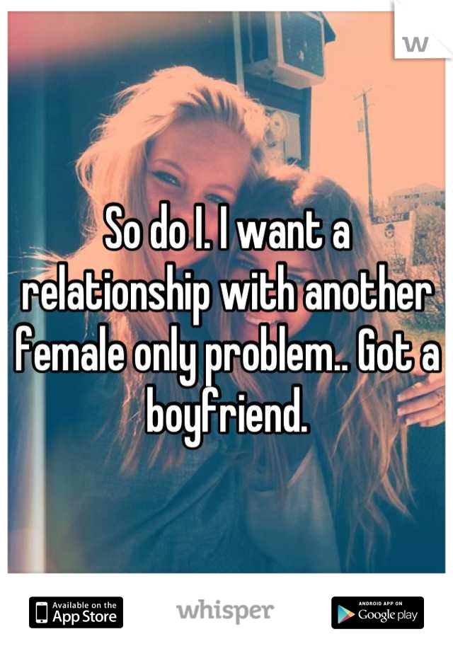 So do I. I want a relationship with another female only problem.. Got a boyfriend.