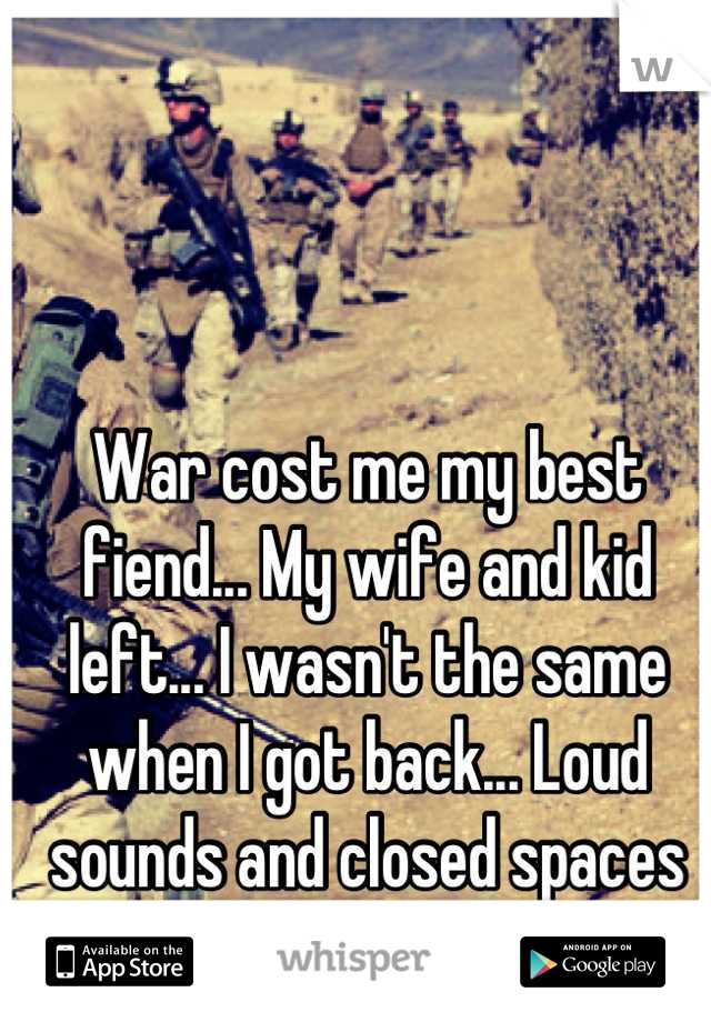 War cost me my best fiend... My wife and kid left... I wasn't the same when I got back... Loud sounds and closed spaces are my fears...