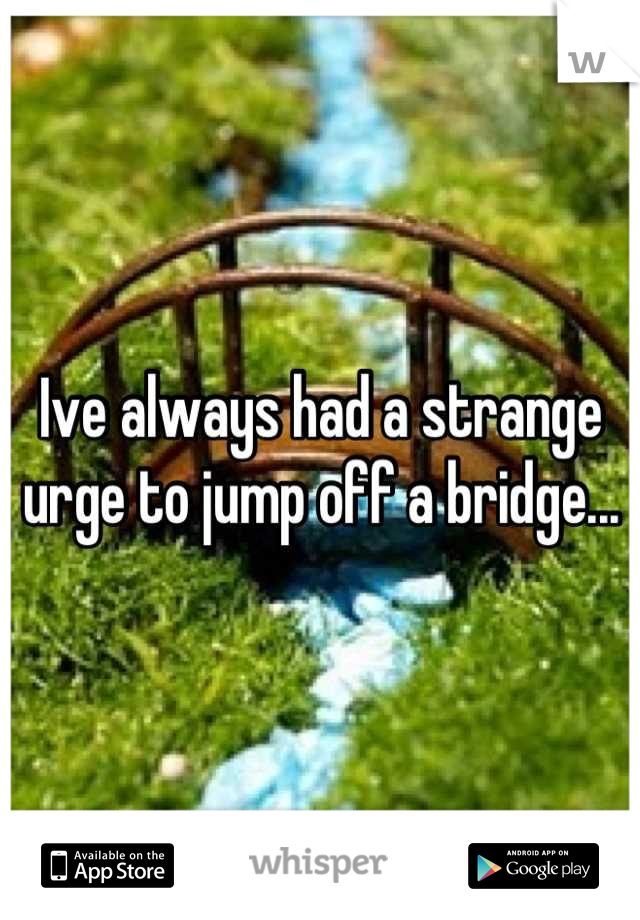 Ive always had a strange urge to jump off a bridge...
