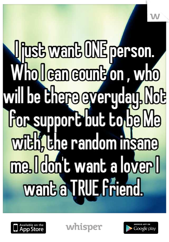 I just want ONE person. Who I can count on , who will be there everyday. Not for support but to be Me with, the random insane me. I don't want a lover I want a TRUE friend. 