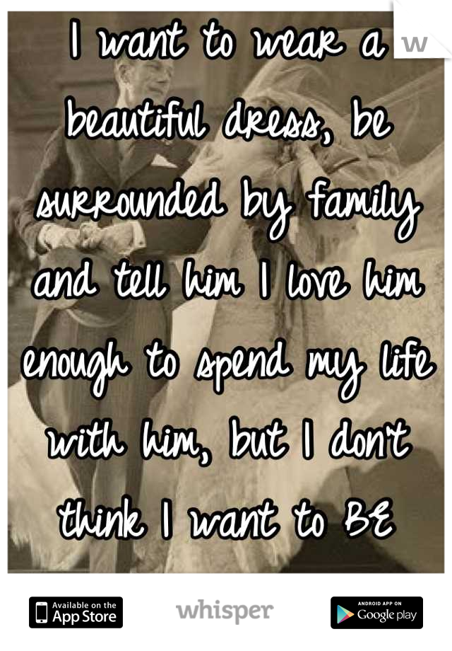 I want to wear a beautiful dress, be surrounded by family and tell him I love him enough to spend my life with him, but I don't think I want to BE married. 