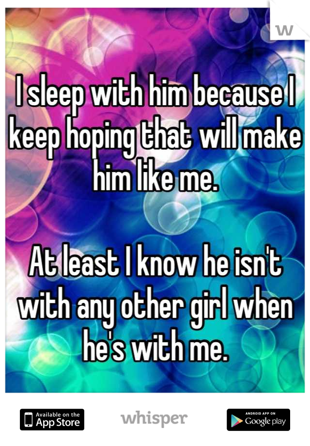 I sleep with him because I keep hoping that will make him like me.

At least I know he isn't with any other girl when he's with me.