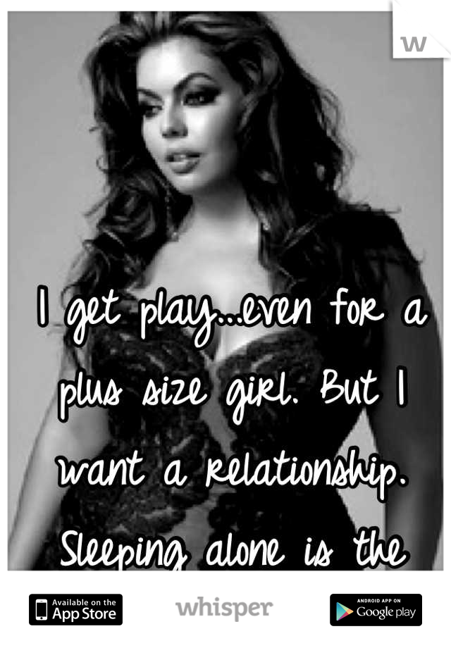 I get play...even for a plus size girl. But I want a relationship. Sleeping alone is the worst!