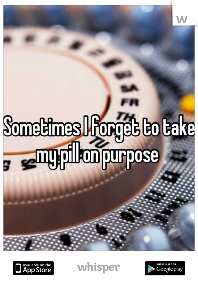 Sometimes I forget to take my pill on purpose 
