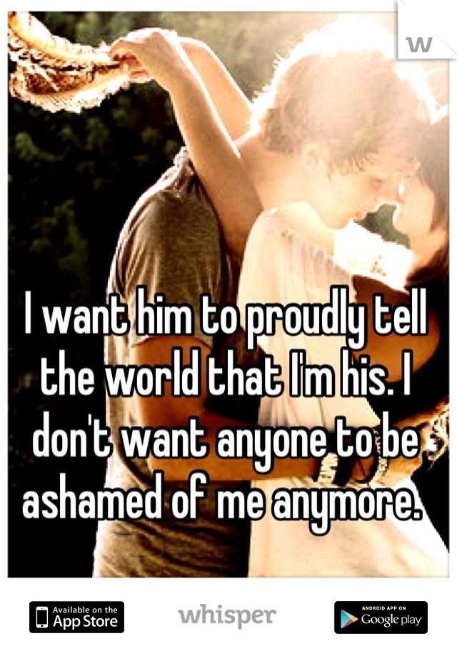 I want him to proudly tell the world that I'm his. I don't want anyone to be ashamed of me anymore. 