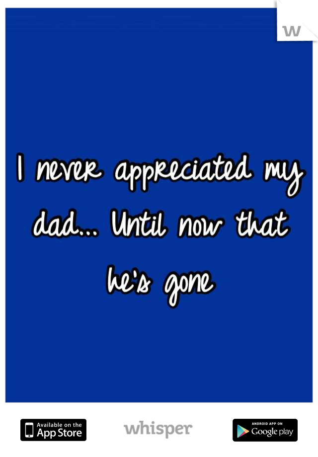 I never appreciated my dad... Until now that he's gone