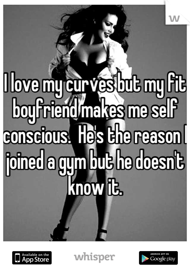 I love my curves but my fit boyfriend makes me self conscious.  He's the reason I joined a gym but he doesn't know it.