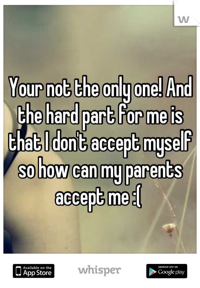 Your not the only one! And the hard part for me is that I don't accept myself so how can my parents accept me :( 