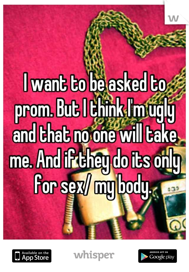 I want to be asked to prom. But I think I'm ugly and that no one will take me. And if they do its only for sex/ my body. 