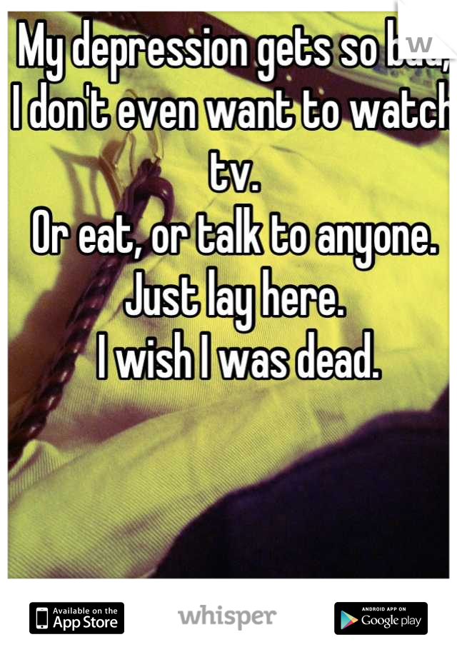 My depression gets so bad, I don't even want to watch tv. 
Or eat, or talk to anyone. 
Just lay here.
 I wish I was dead.