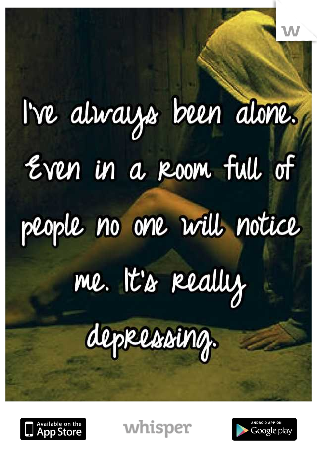 I've always been alone. Even in a room full of people no one will notice me. It's really depressing. 