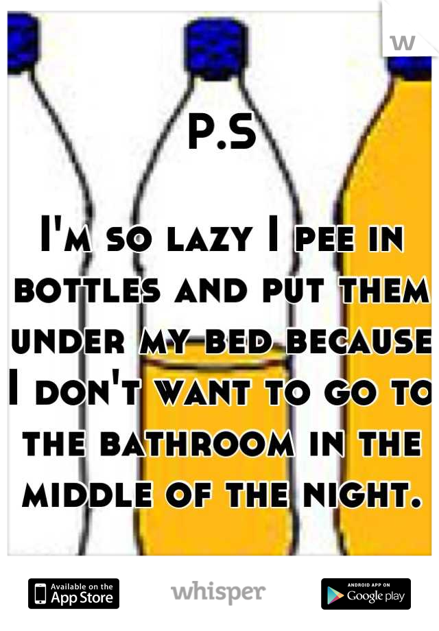 P.S

I'm so lazy I pee in bottles and put them under my bed because I don't want to go to the bathroom in the middle of the night.