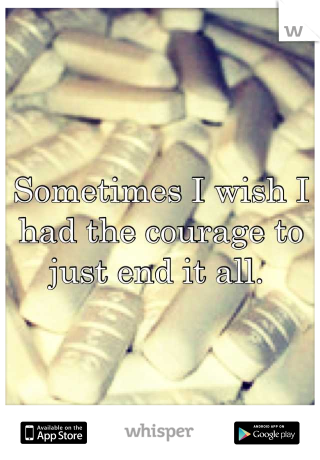 Sometimes I wish I had the courage to just end it all. 
