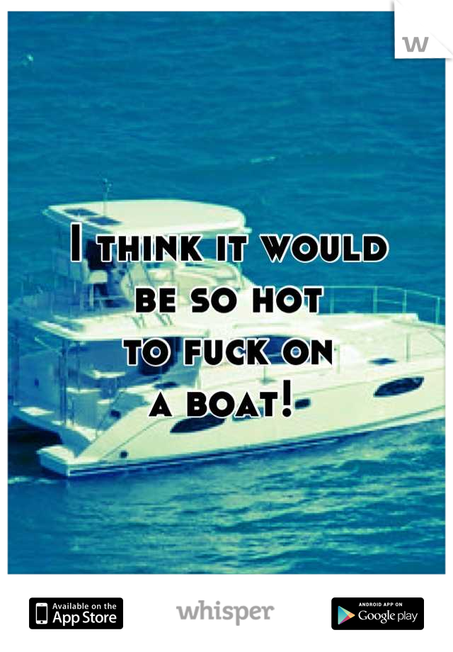 I think it would 
be so hot 
to fuck on 
a boat! 