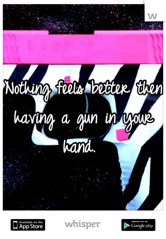 Nothing feels better then having a gun in your hand. 