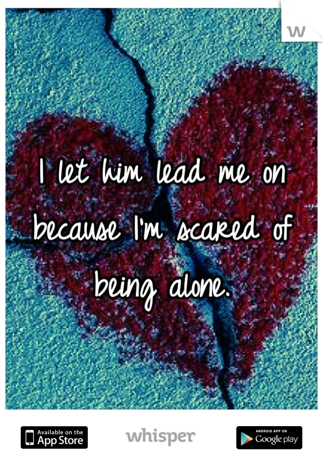 I let him lead me on because I'm scared of being alone.