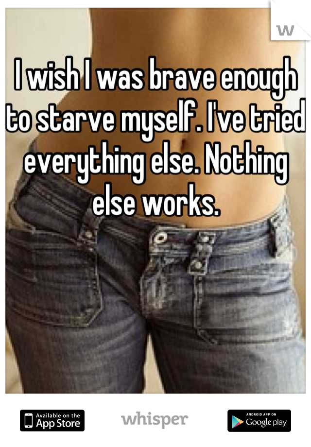 I wish I was brave enough to starve myself. I've tried everything else. Nothing else works.