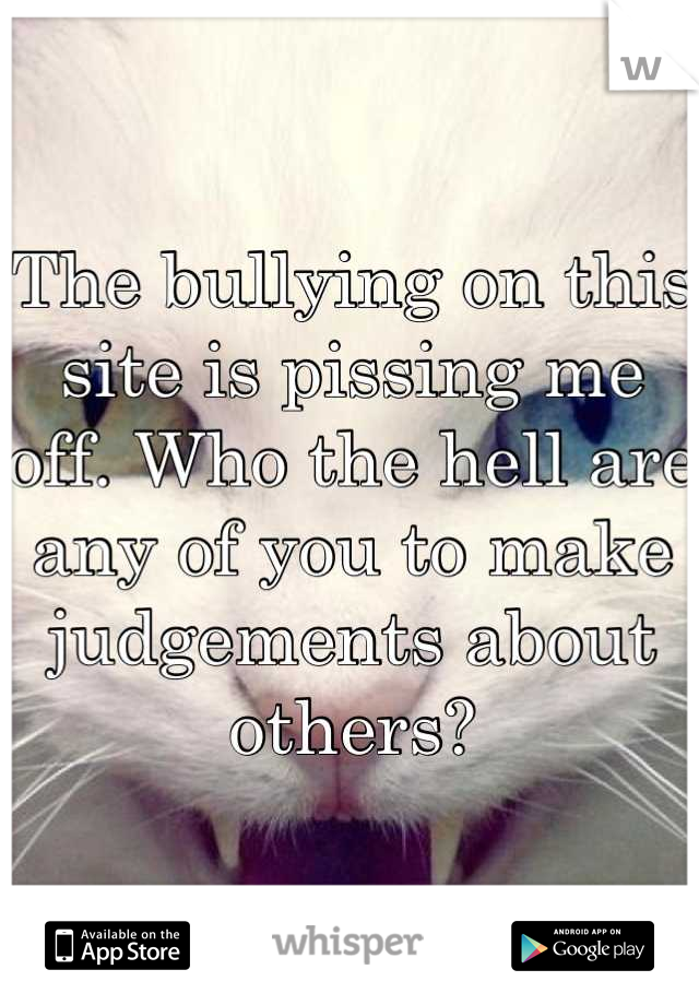 The bullying on this site is pissing me off. Who the hell are any of you to make judgements about others?