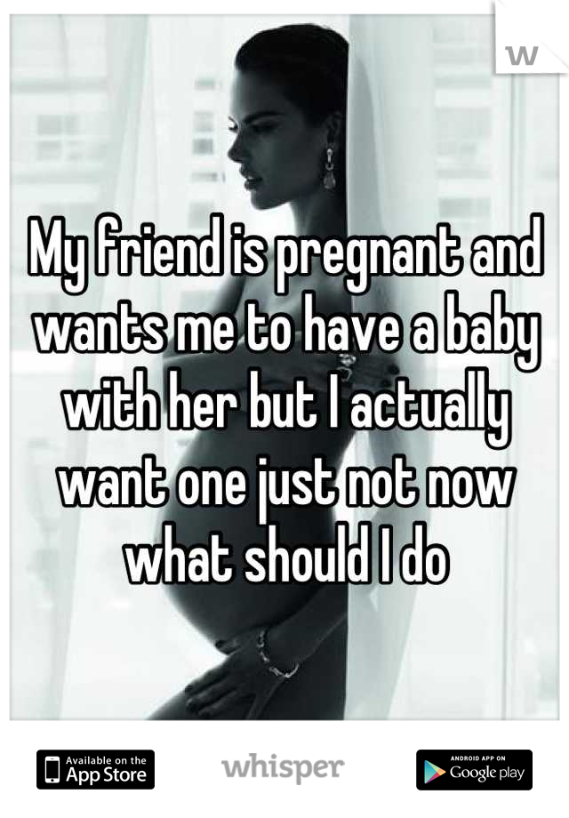 My friend is pregnant and wants me to have a baby with her but I actually want one just not now what should I do