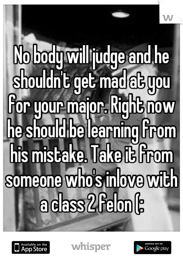 No body will judge and he shouldn't get mad at you for your major. Right now he should be learning from his mistake. Take it from someone who's inlove with a class 2 felon (: