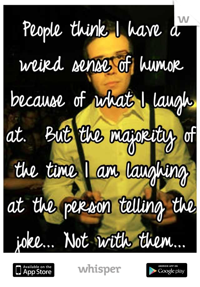 People think I have a weird sense of humor because of what I laugh at.  But the majority of the time I am laughing at the person telling the joke... Not with them...