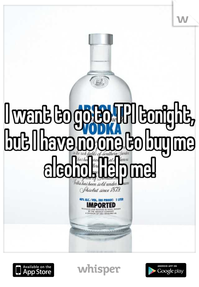 I want to go to TPI tonight, but I have no one to buy me alcohol. Help me!