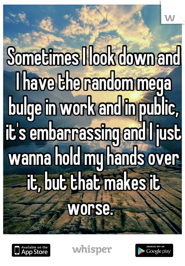 Sometimes I look down and I have the random mega bulge in work and in public, it's embarrassing and I just wanna hold my hands over it, but that makes it worse.  
