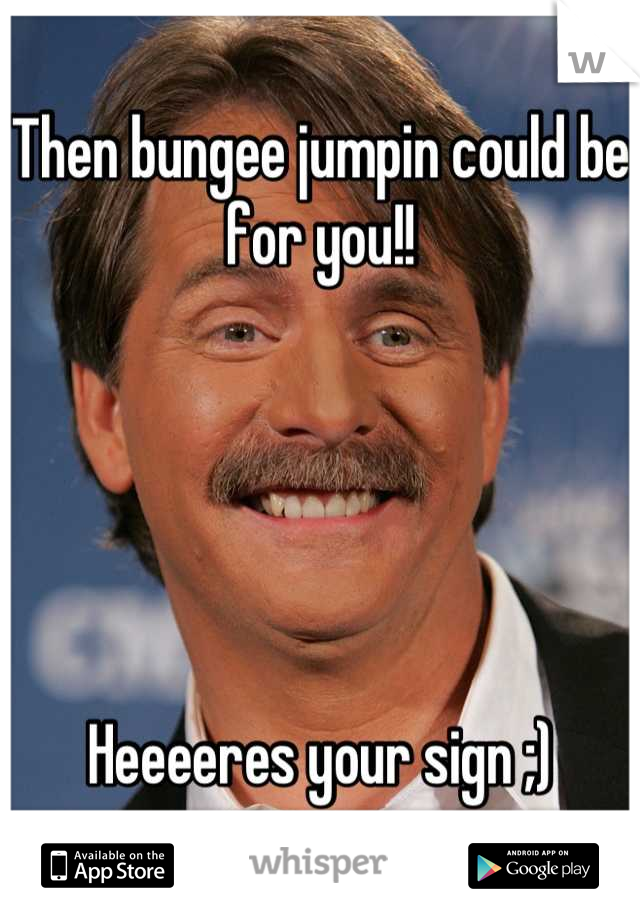 Then bungee jumpin could be for you!!





Heeeeres your sign ;)