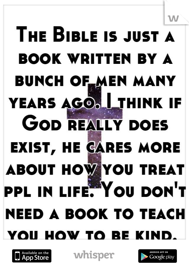 The Bible is just a book written by a bunch of men many years ago. I think if God really does exist, he cares more about how you treat ppl in life. You don't need a book to teach you how to be kind. 