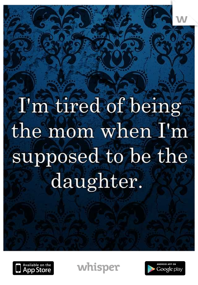 I'm tired of being the mom when I'm supposed to be the daughter. 