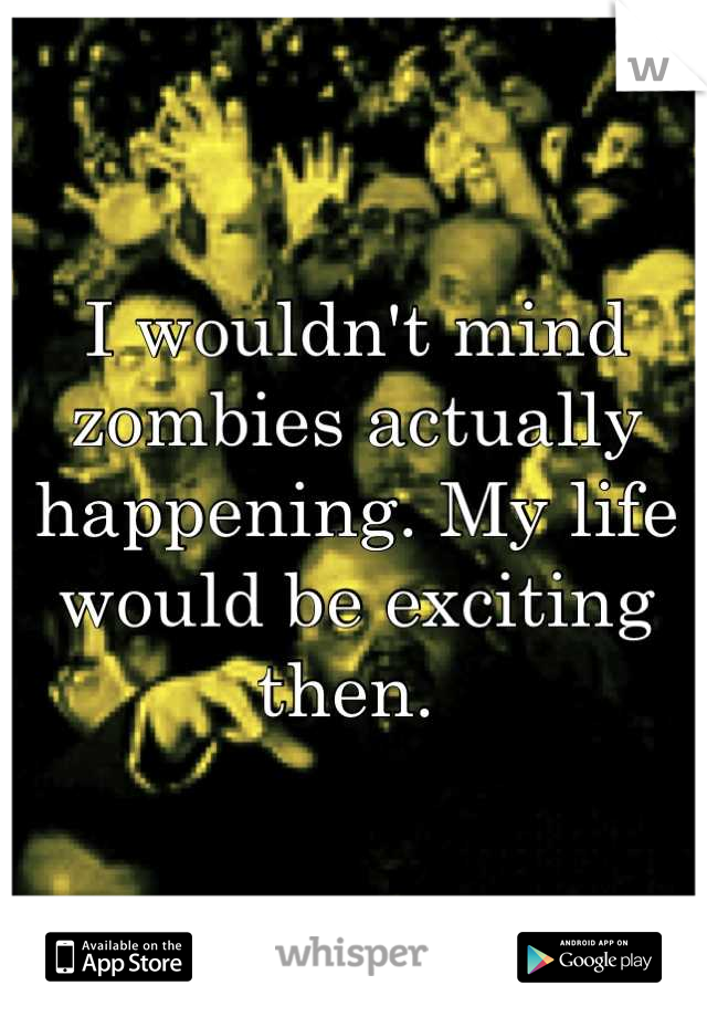 I wouldn't mind zombies actually happening. My life would be exciting then. 