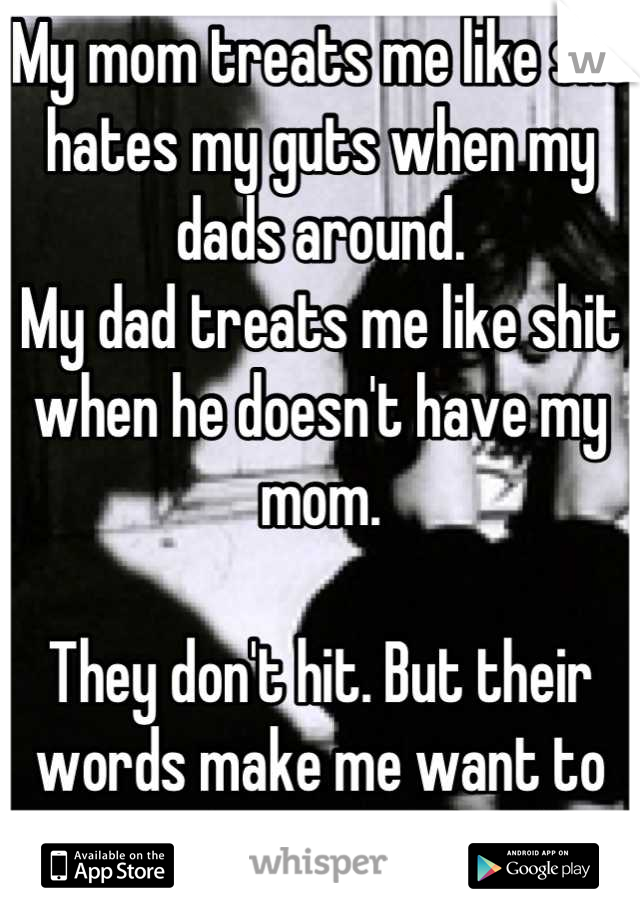 My mom treats me like she hates my guts when my dads around. 
My dad treats me like shit when he doesn't have my mom.

They don't hit. But their words make me want to put a gun to my head.