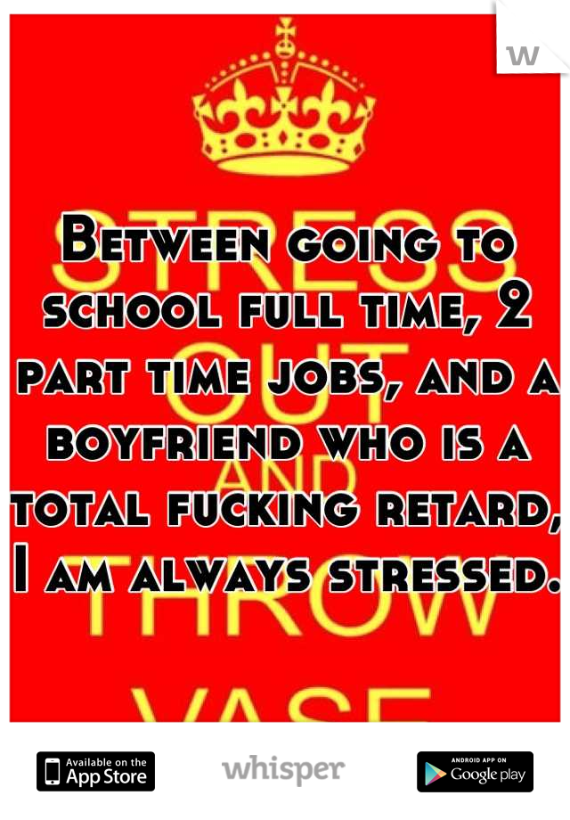 Between going to school full time, 2 part time jobs, and a boyfriend who is a total fucking retard, I am always stressed.