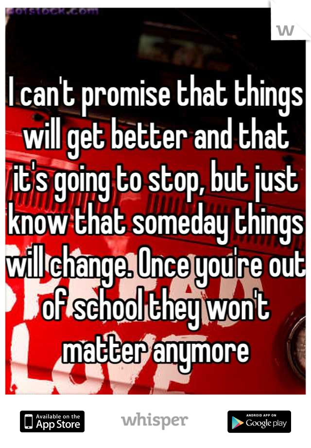I can't promise that things will get better and that it's going to stop, but just know that someday things will change. Once you're out of school they won't matter anymore