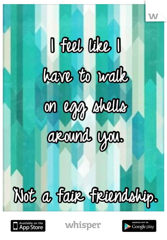 I feel like I 
have to walk
on egg shells
around you.

Not a fair friendship.