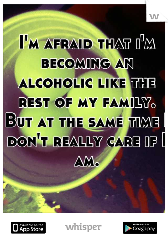 I'm afraid that i'm becoming an alcoholic like the rest of my family. But at the same time I don't really care if I am.