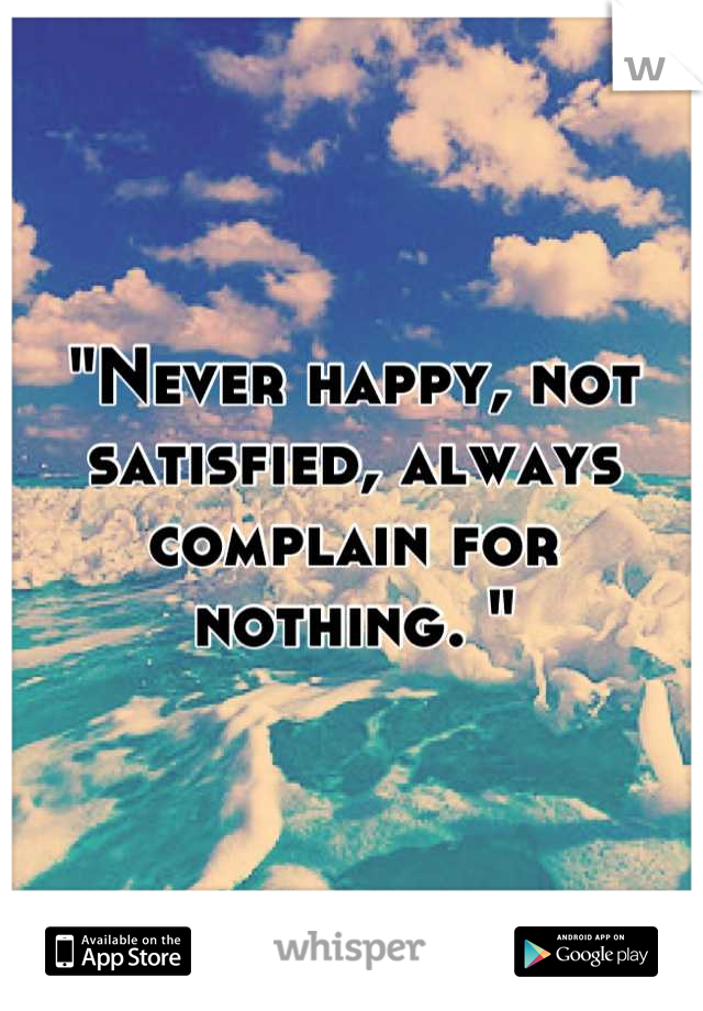 "Never happy, not satisfied, always complain for nothing. "