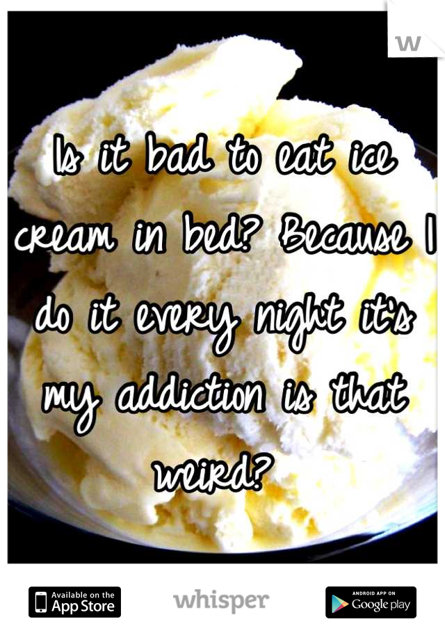 Is it bad to eat ice cream in bed? Because I do it every night it's my addiction is that weird? 
