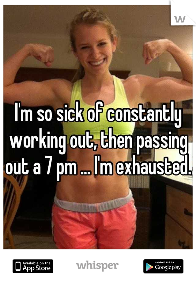 I'm so sick of constantly working out, then passing out a 7 pm ... I'm exhausted.