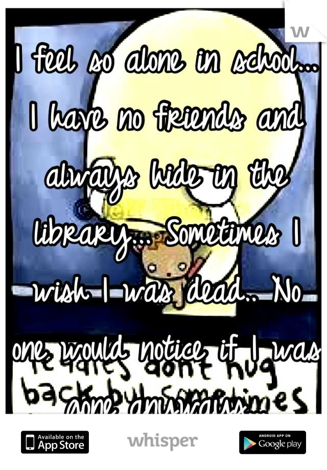I feel so alone in school... I have no friends and always hide in the library... Sometimes I wish I was dead.. No one would notice if I was gone anyways...
