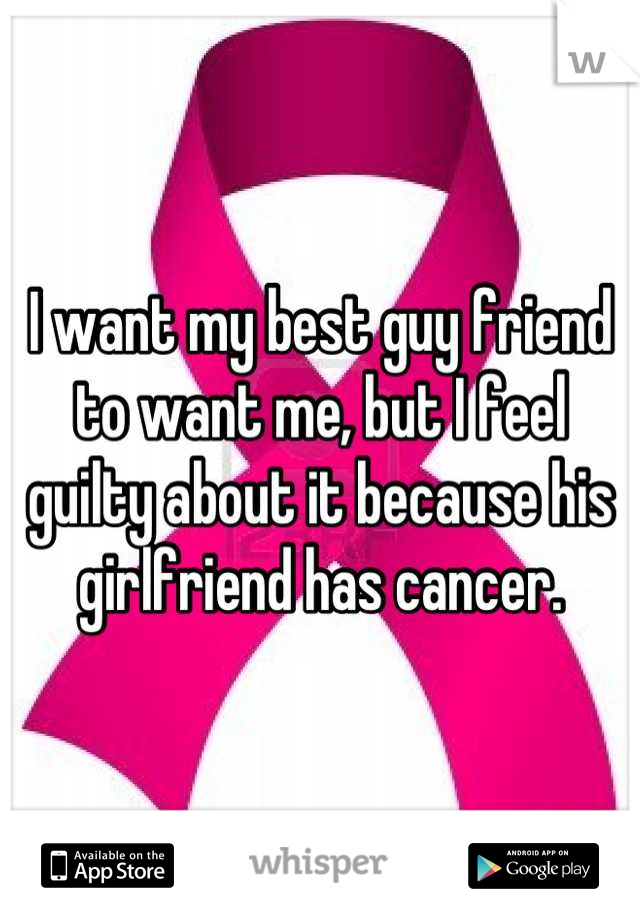 I want my best guy friend to want me, but I feel guilty about it because his girlfriend has cancer.