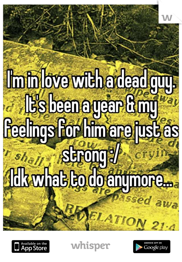 I'm in love with a dead guy. 
It's been a year & my feelings for him are just as strong :/
Idk what to do anymore...