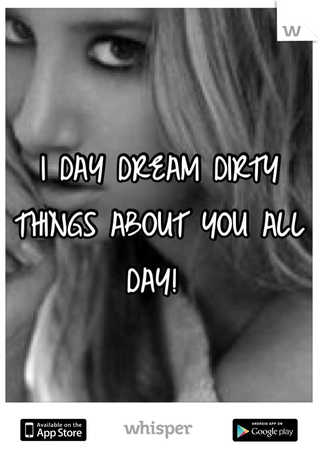 I DAY DREAM DIRTY THINGS ABOUT YOU ALL DAY! 