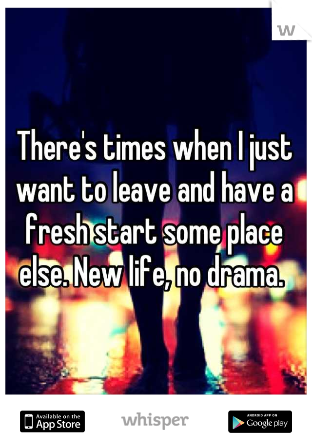 There's times when I just want to leave and have a fresh start some place else. New life, no drama. 
