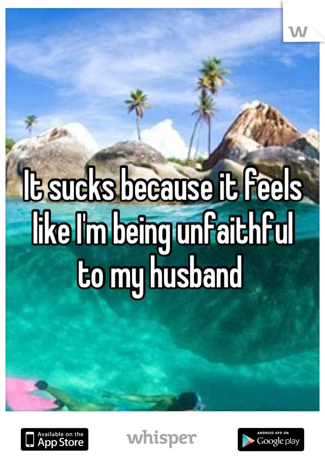 It sucks because it feels 
like I'm being unfaithful 
to my husband 
