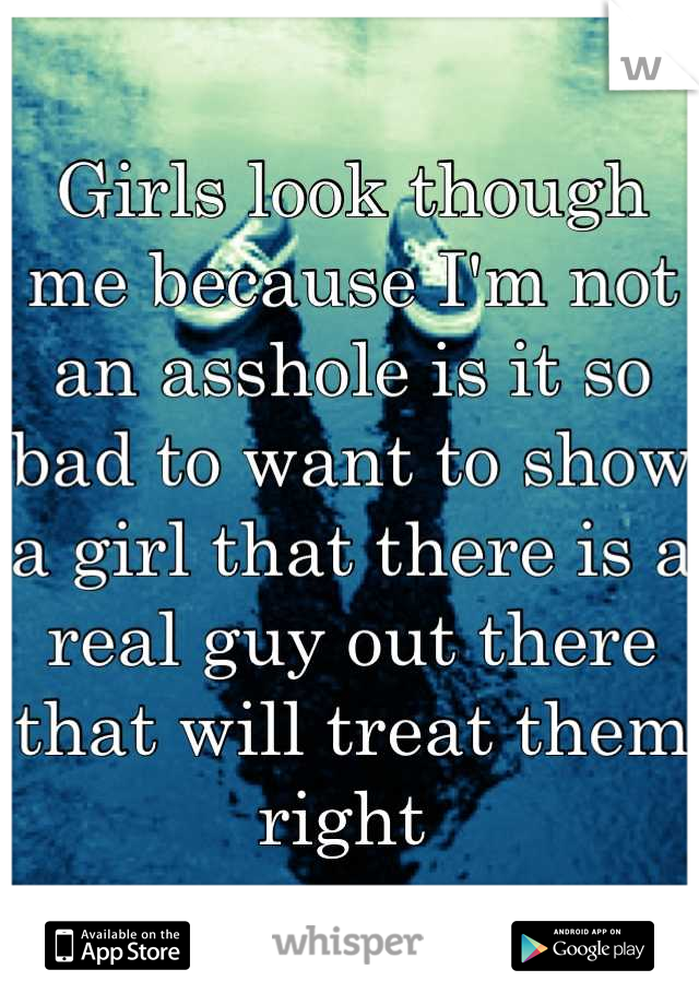 Girls look though me because I'm not an asshole is it so bad to want to show a girl that there is a real guy out there that will treat them right 