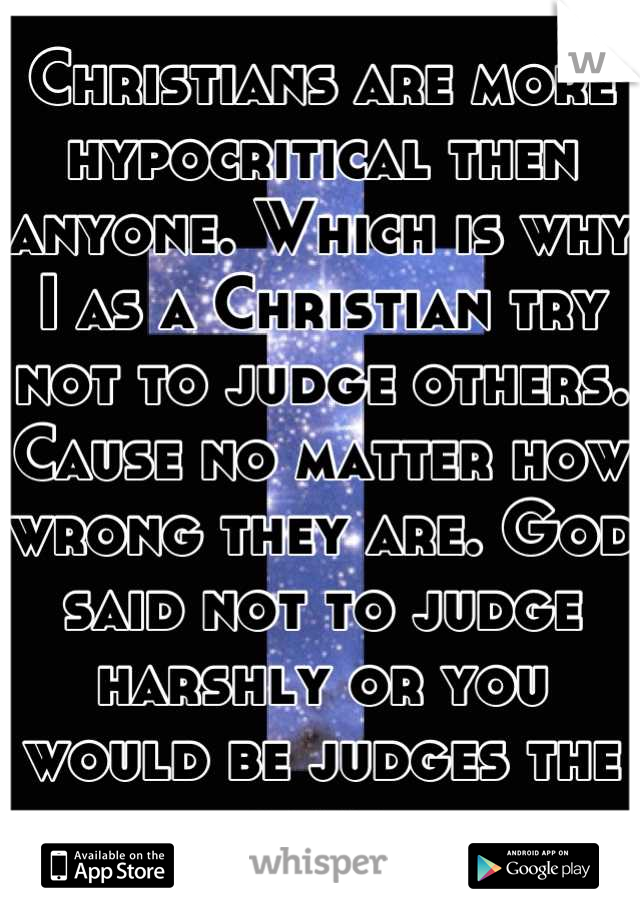 Christians are more hypocritical then anyone. Which is why I as a Christian try not to judge others. Cause no matter how wrong they are. God said not to judge harshly or you would be judges the same.