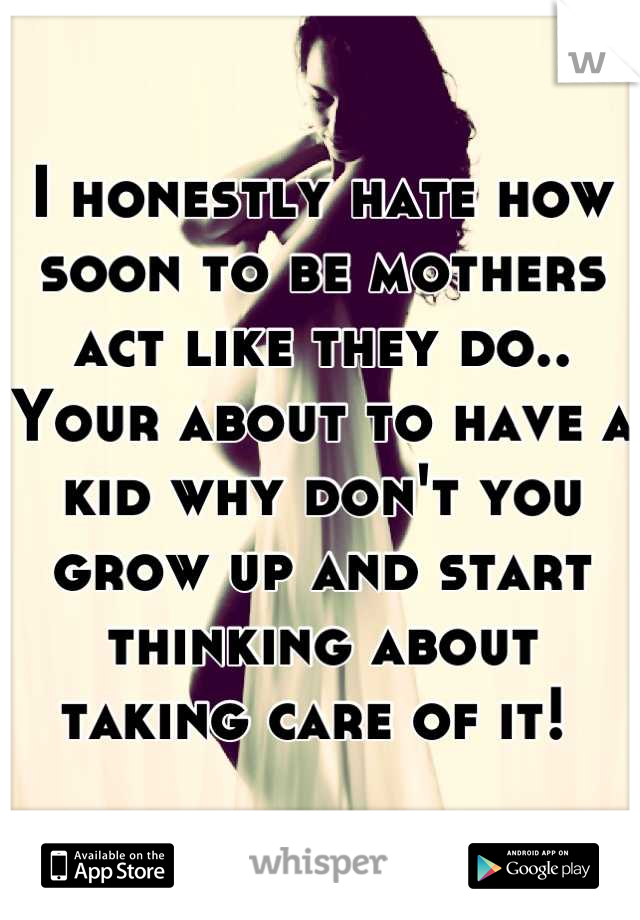 I honestly hate how soon to be mothers act like they do.. Your about to have a kid why don't you grow up and start thinking about taking care of it! 