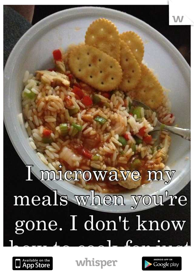 I microwave my meals when you're gone. I don't know how to cook for just one.